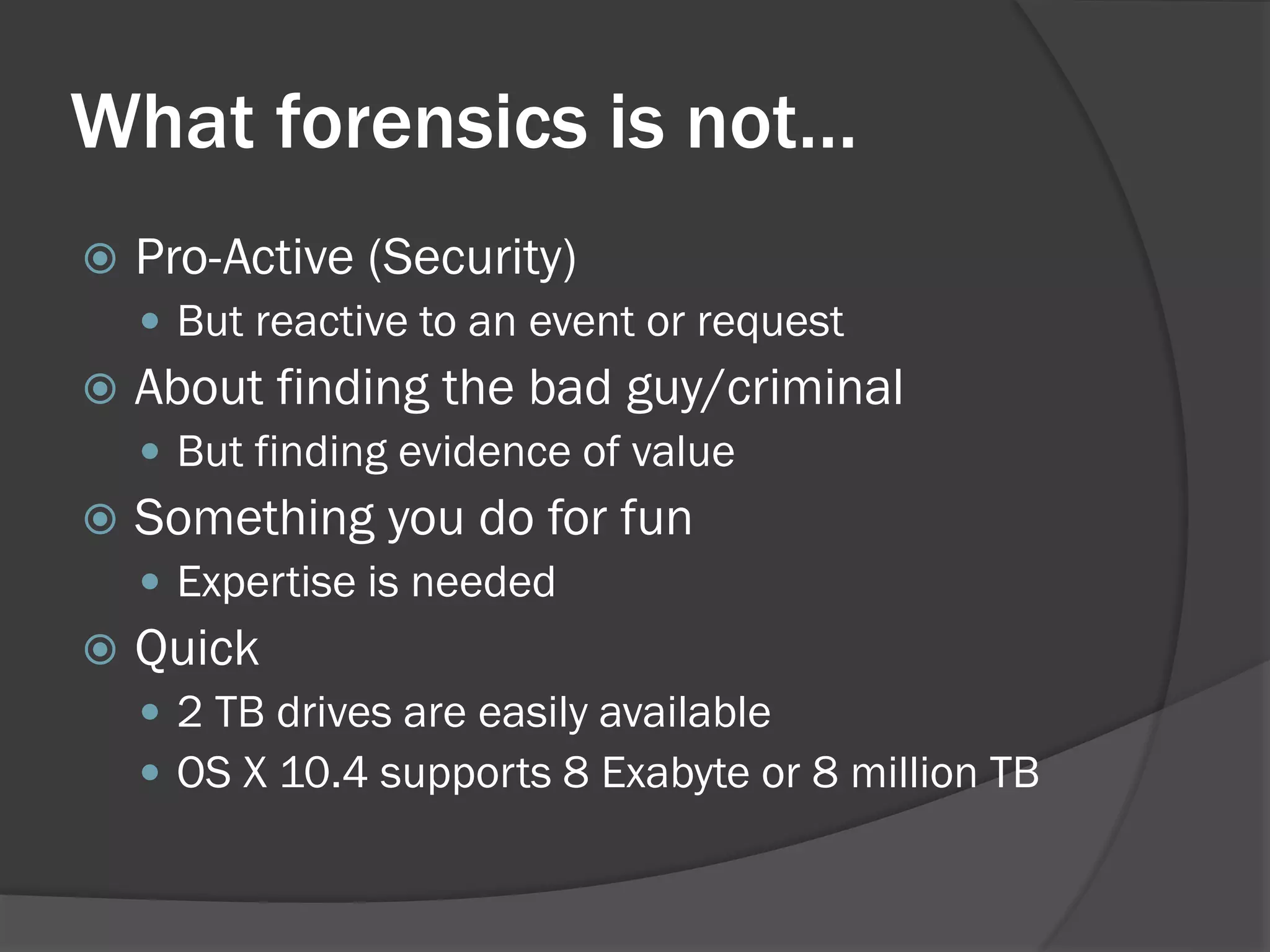 What forensics is not…
   Pro-Active (Security)
     But reactive to an event or request
   About finding the bad guy/criminal
     But finding evidence of value
   Something you do for fun
     Expertise is needed
   Quick
     2 TB drives are easily available
     OS X 10.4 supports 8 Exabyte or 8 million TB
 