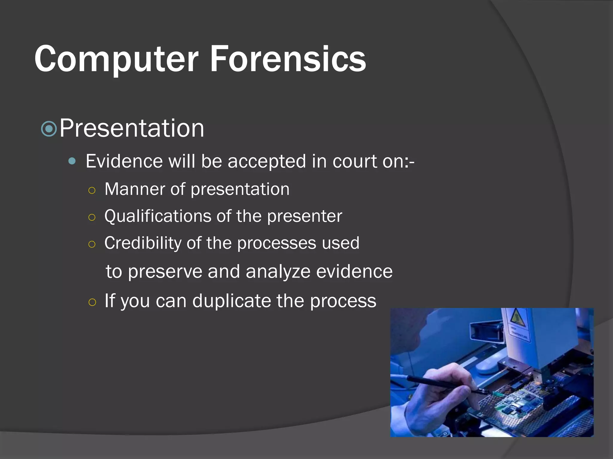 Computer Forensics
Presentation
   Evidence will be accepted in court on:-
    ○ Manner of presentation
    ○ Qualifications of the presenter
    ○ Credibility of the processes used
      to preserve and analyze evidence
    ○ If you can duplicate the process
 