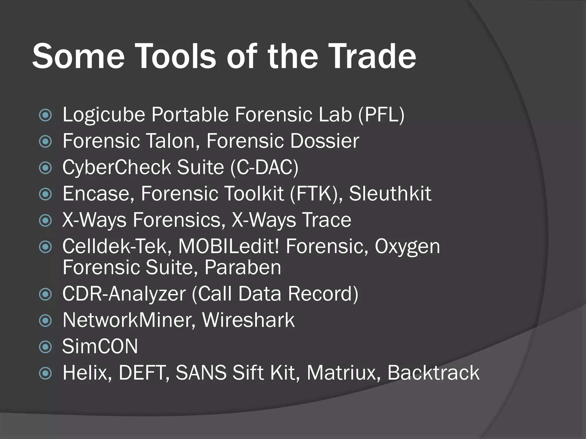 Some Tools of the Trade
   Logicube Portable Forensic Lab (PFL)
   Forensic Talon, Forensic Dossier
   CyberCheck Suite (C-DAC)
   Encase, Forensic Toolkit (FTK), Sleuthkit
   X-Ways Forensics, X-Ways Trace
   Celldek-Tek, MOBILedit! Forensic, Oxygen
    Forensic Suite, Paraben
   CDR-Analyzer (Call Data Record)
   NetworkMiner, Wireshark
   SimCON
   Helix, DEFT, SANS Sift Kit, Matriux, Backtrack
 
