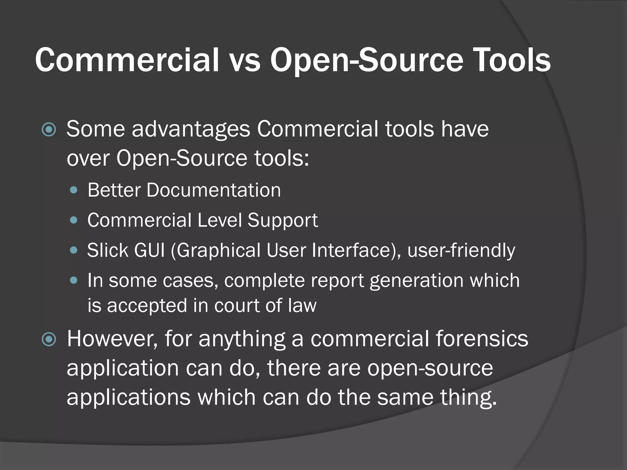 Commercial vs Open-Source Tools
   Some advantages Commercial tools have
    over Open-Source tools:
     Better Documentation
     Commercial Level Support
     Slick GUI (Graphical User Interface), user-friendly
     In some cases, complete report generation which
      is accepted in court of law
   However, for anything a commercial forensics
    application can do, there are open-source
    applications which can do the same thing.
 