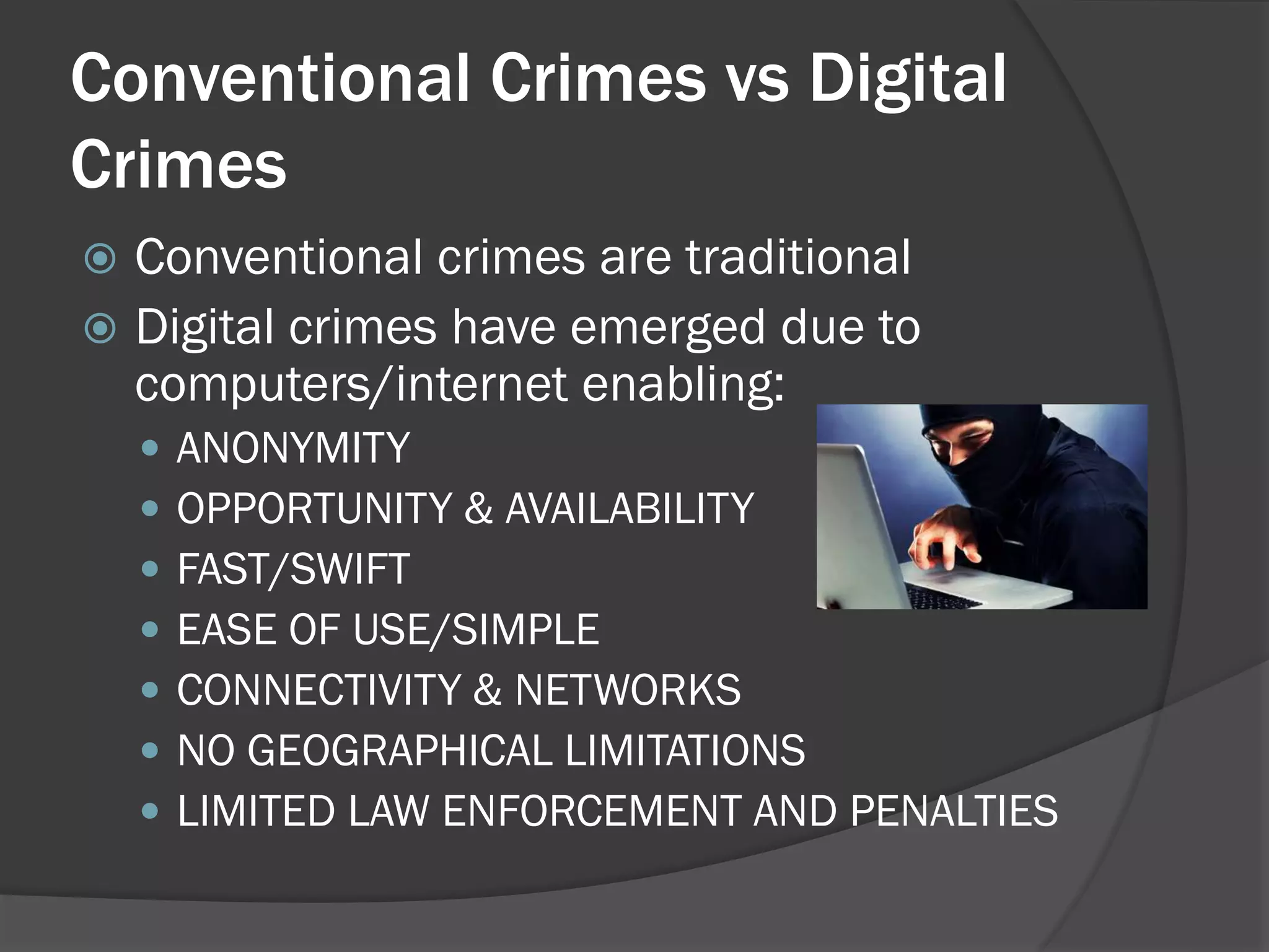 Conventional Crimes vs Digital
Crimes
 Conventional crimes are traditional
 Digital crimes have emerged due to
  computers/internet enabling:
       ANONYMITY
       OPPORTUNITY & AVAILABILITY
       FAST/SWIFT
       EASE OF USE/SIMPLE
       CONNECTIVITY & NETWORKS
       NO GEOGRAPHICAL LIMITATIONS
       LIMITED LAW ENFORCEMENT AND PENALTIES
 