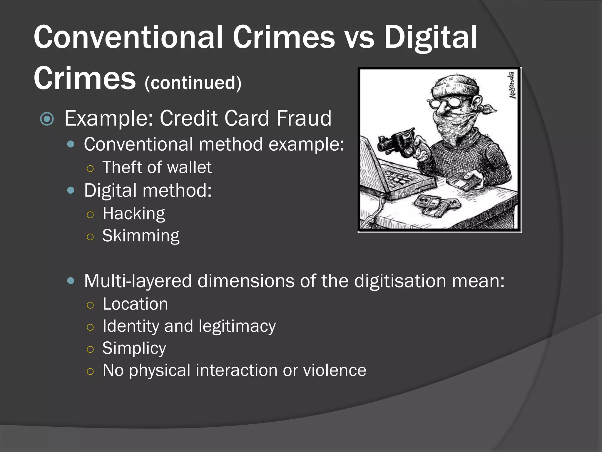 Conventional Crimes vs Digital
Crimes (continued)
   Example: Credit Card Fraud
     Conventional method example:
      ○ Theft of wallet
     Digital method:
      ○ Hacking
      ○ Skimming

     Multi-layered dimensions of the digitisation mean:
      ○ Location
      ○ Identity and legitimacy
      ○ Simplicy
      ○ No physical interaction or violence
 