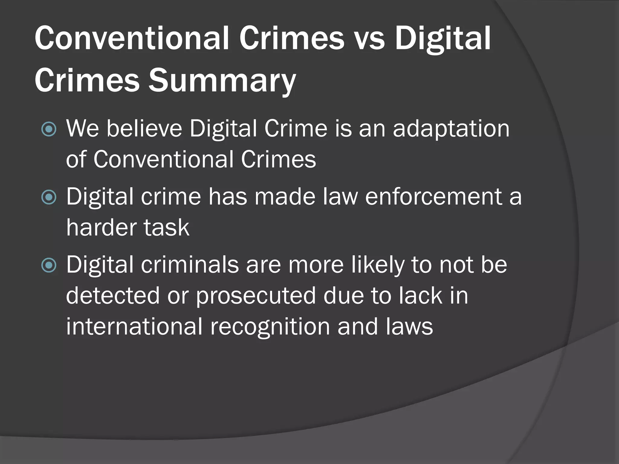 Conventional Crimes vs Digital
Crimes Summary
 We believe Digital Crime is an adaptation
  of Conventional Crimes
 Digital crime has made law enforcement a
  harder task
 Digital criminals are more likely to not be
  detected or prosecuted due to lack in
  international recognition and laws
 