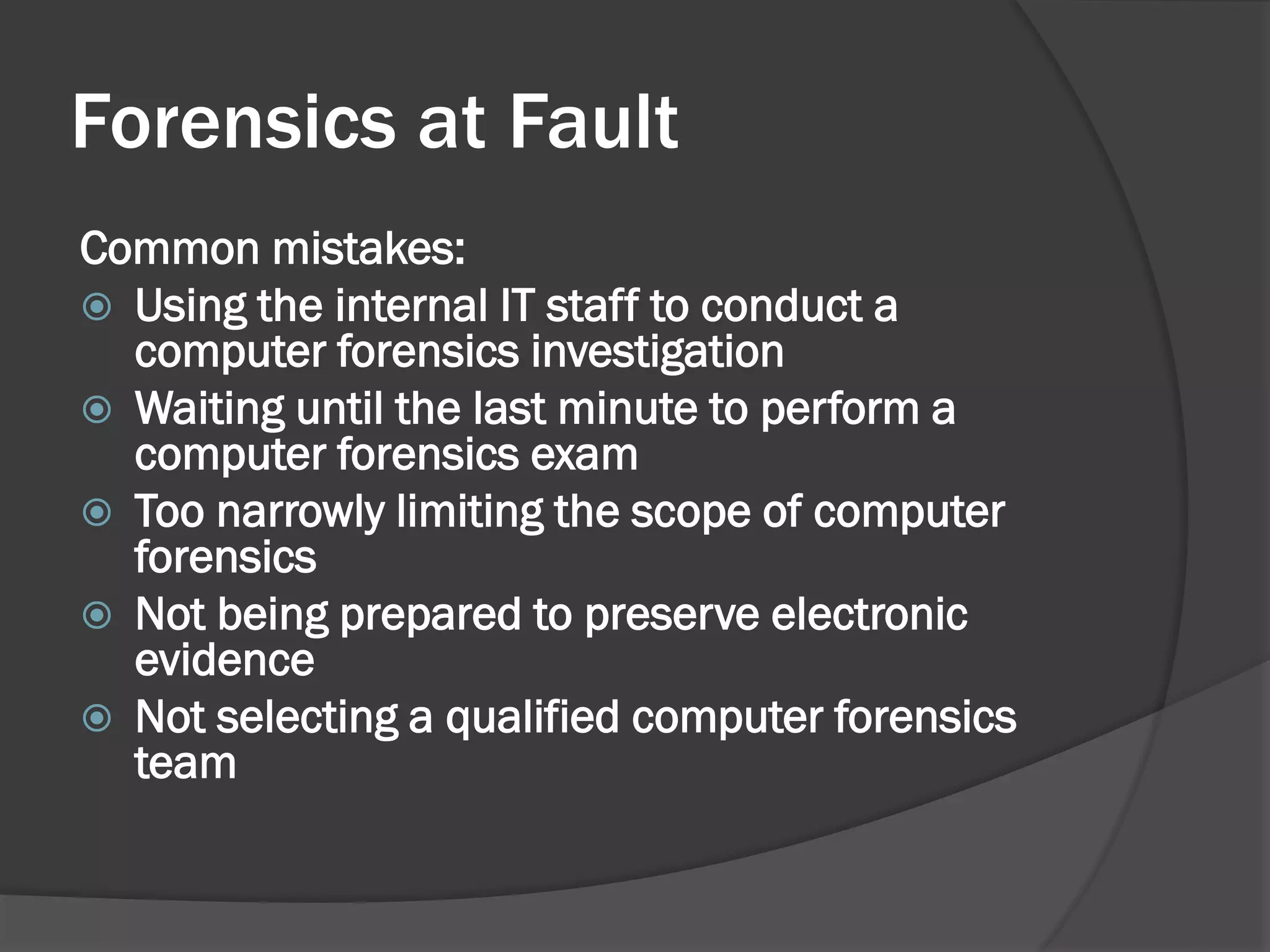 Forensics at Fault
Common mistakes:
 Using the internal IT staff to conduct a
  computer forensics investigation
 Waiting until the last minute to perform a
  computer forensics exam
 Too narrowly limiting the scope of computer
  forensics
 Not being prepared to preserve electronic
  evidence
 Not selecting a qualified computer forensics
  team
 
