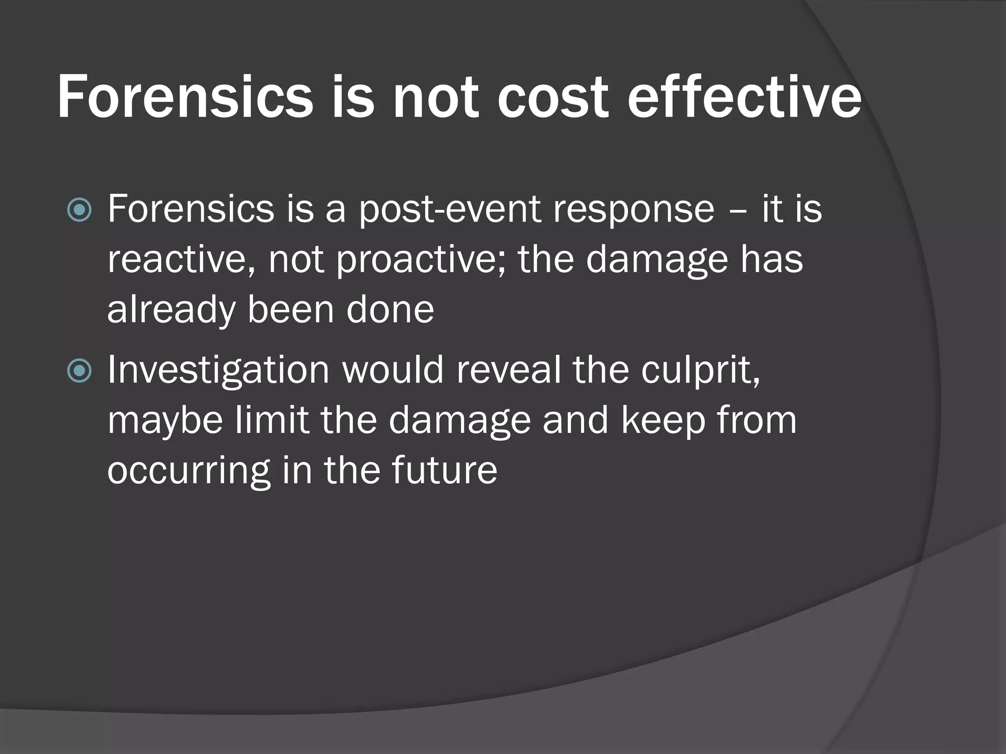 Forensics is not cost effective
 Forensics is a post-event response – it is
  reactive, not proactive; the damage has
  already been done
 Investigation would reveal the culprit,
  maybe limit the damage and keep from
  occurring in the future
 