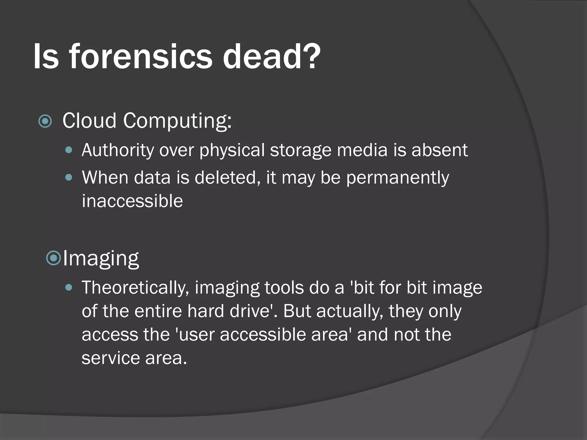 Is forensics dead?
   Cloud Computing:
     Authority over physical storage media is absent
     When data is deleted, it may be permanently
      inaccessible

Imaging
  Theoretically, imaging tools do a 'bit for bit image
   of the entire hard drive'. But actually, they only
   access the 'user accessible area' and not the
   service area.
 