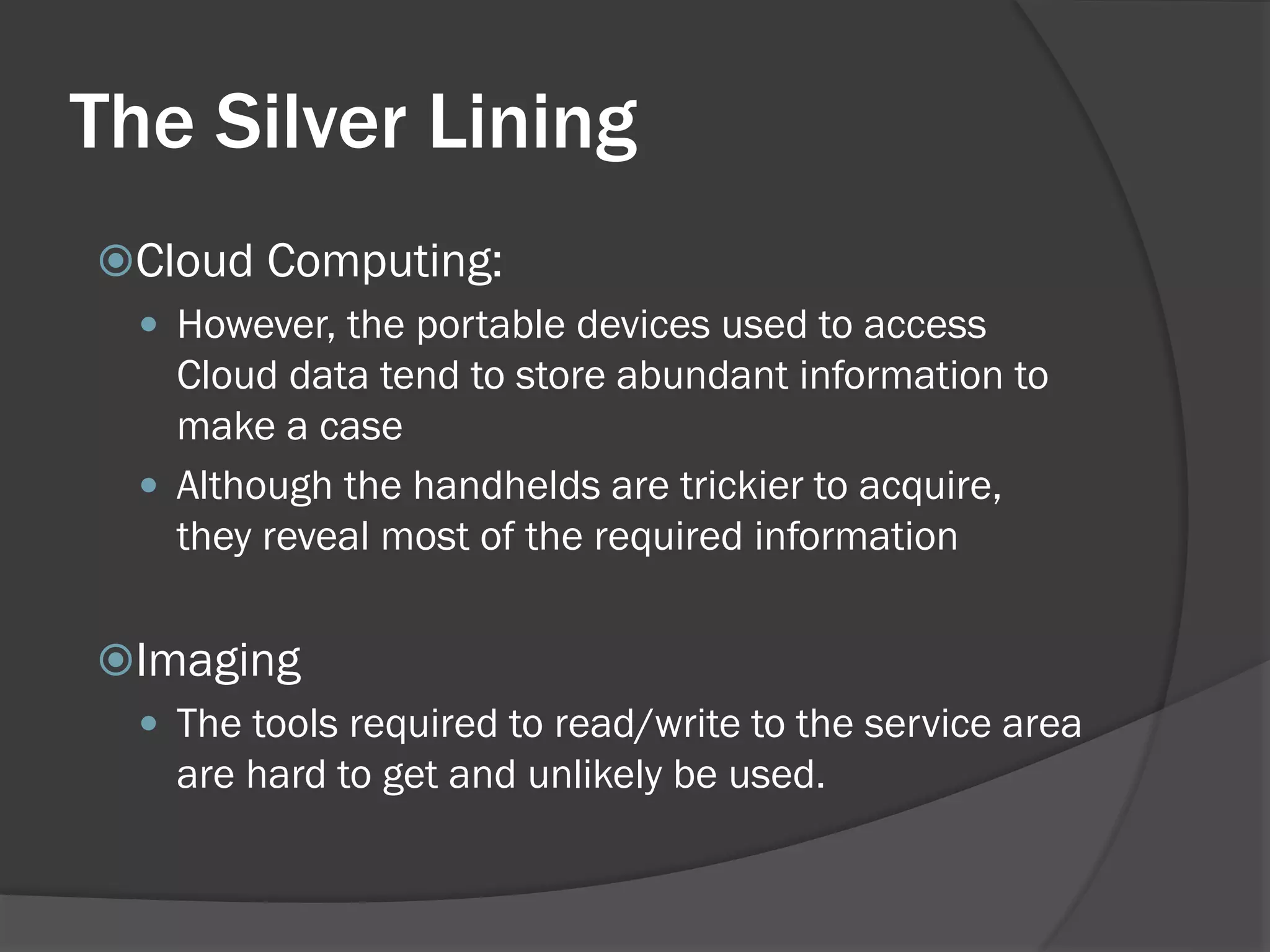 The Silver Lining
Cloud Computing:
  However, the portable devices used to access
   Cloud data tend to store abundant information to
   make a case
  Although the handhelds are trickier to acquire,
   they reveal most of the required information

Imaging
  The tools required to read/write to the service area
   are hard to get and unlikely be used.
 