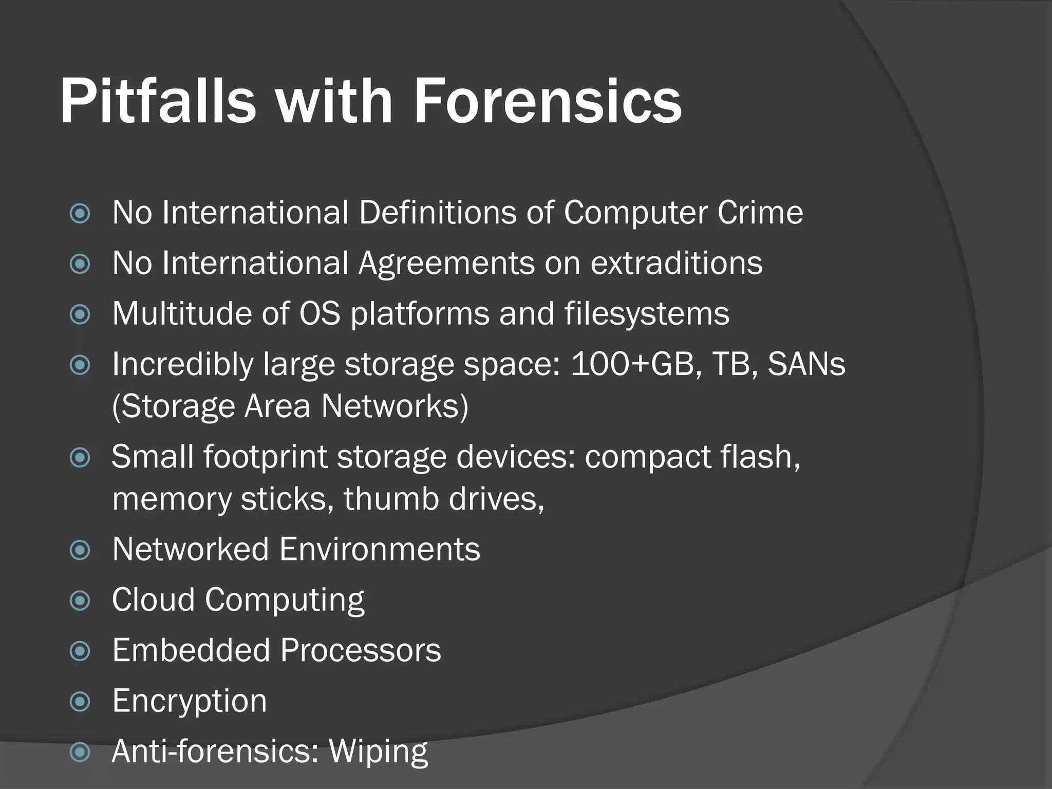 Pitfalls with Forensics
 No International Definitions of Computer Crime
 No International Agreements on extraditions
 Multitude of OS platforms and filesystems
 Incredibly large storage space: 100+GB, TB, SANs
  (Storage Area Networks)
 Small footprint storage devices: compact flash,
  memory sticks, thumb drives,
 Networked Environments
 Cloud Computing
 Embedded Processors
 Encryption
 Anti-forensics: Wiping
 