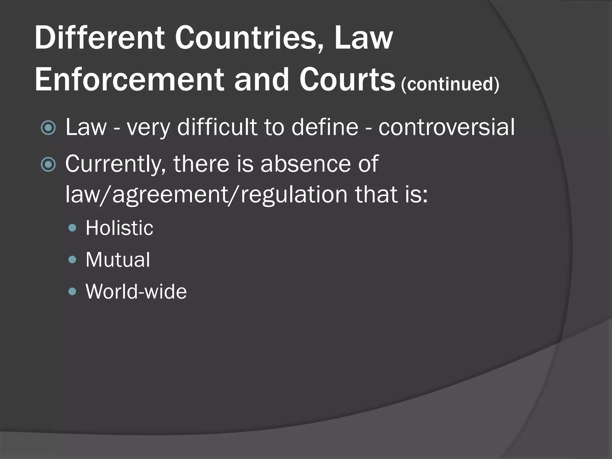 Different Countries, Law
Enforcement and Courts (continued)
 Law - very difficult to define - controversial
 Currently, there is absence of
  law/agreement/regulation that is:
     Holistic
     Mutual
     World-wide
 