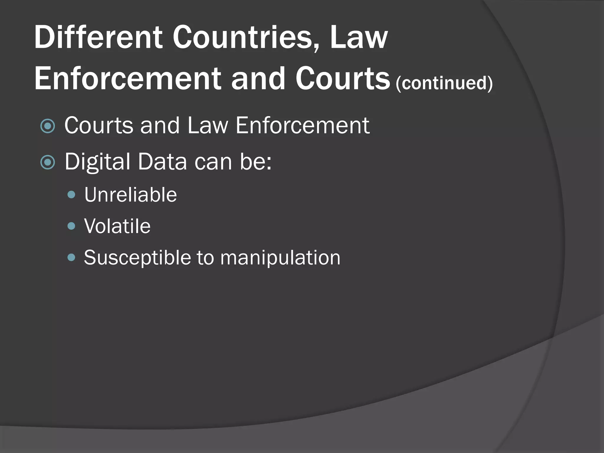 Different Countries, Law
Enforcement and Courts (continued)
 Courts and Law Enforcement
 Digital Data can be:
     Unreliable
     Volatile
     Susceptible to manipulation
 