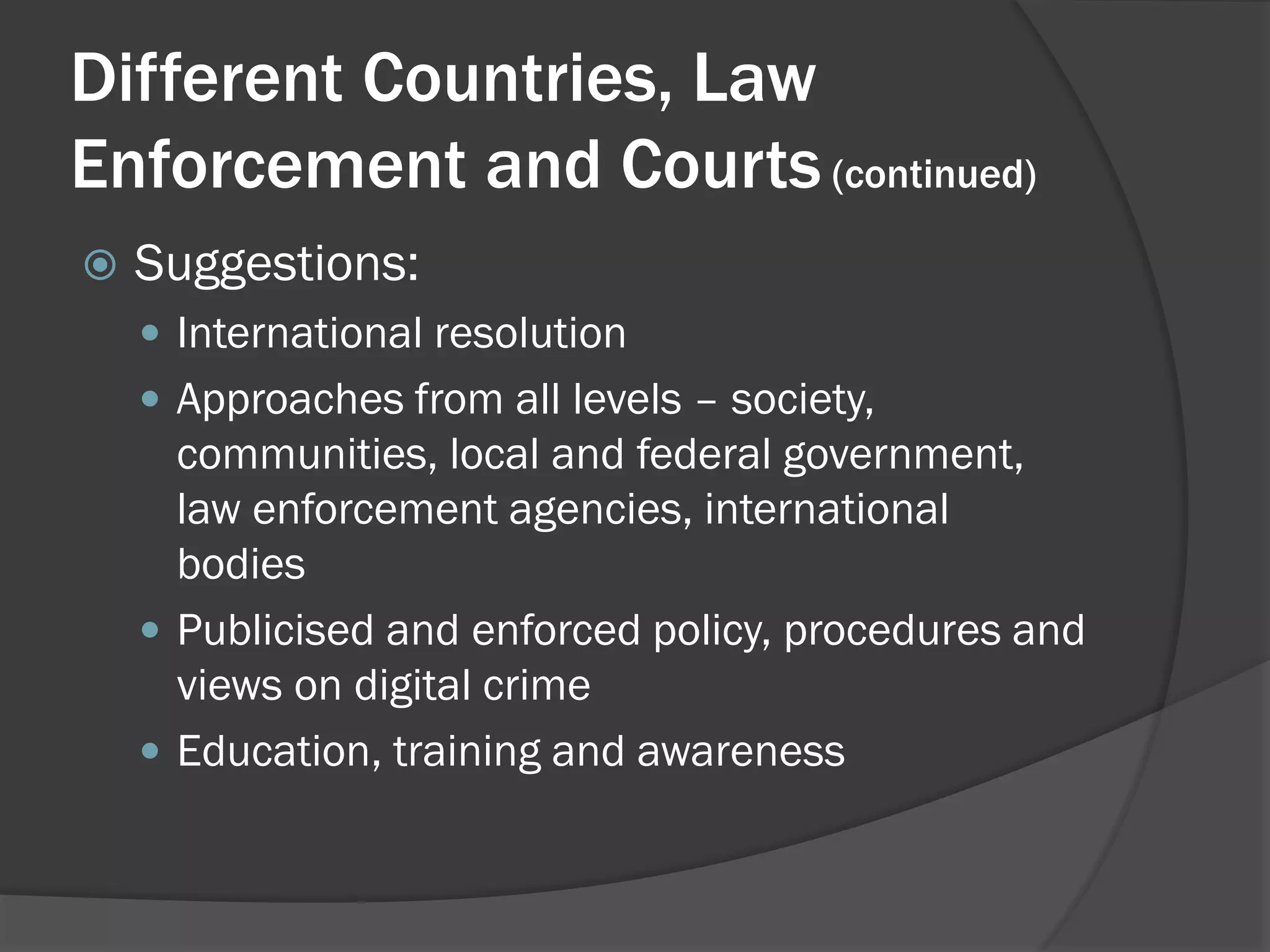 Different Countries, Law
Enforcement and Courts (continued)
   Suggestions:
     International resolution
     Approaches from all levels – society,
      communities, local and federal government,
      law enforcement agencies, international
      bodies
     Publicised and enforced policy, procedures and
      views on digital crime
     Education, training and awareness
 