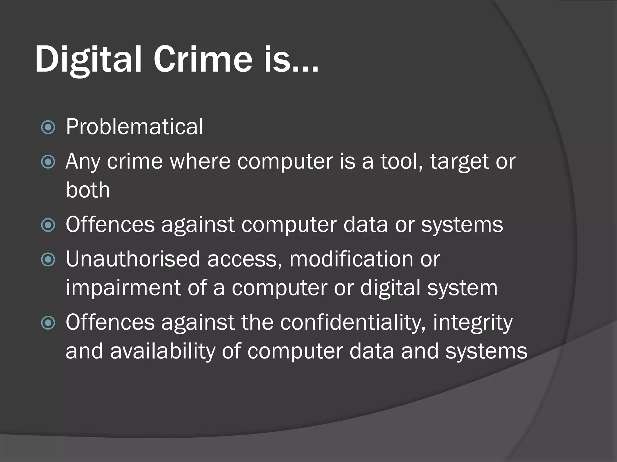 Digital Crime is…
   Problematical
   Any crime where computer is a tool, target or
    both
   Offences against computer data or systems
   Unauthorised access, modification or
    impairment of a computer or digital system
   Offences against the confidentiality, integrity
    and availability of computer data and systems
 