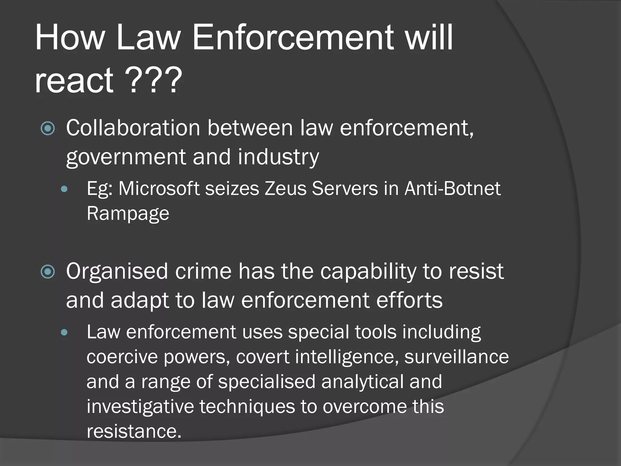 How Law Enforcement will
react ???
   Collaboration between law enforcement,
    government and industry
       Eg: Microsoft seizes Zeus Servers in Anti-Botnet
        Rampage

   Organised crime has the capability to resist
    and adapt to law enforcement efforts
       Law enforcement uses special tools including
        coercive powers, covert intelligence, surveillance
        and a range of specialised analytical and
        investigative techniques to overcome this
        resistance.
 