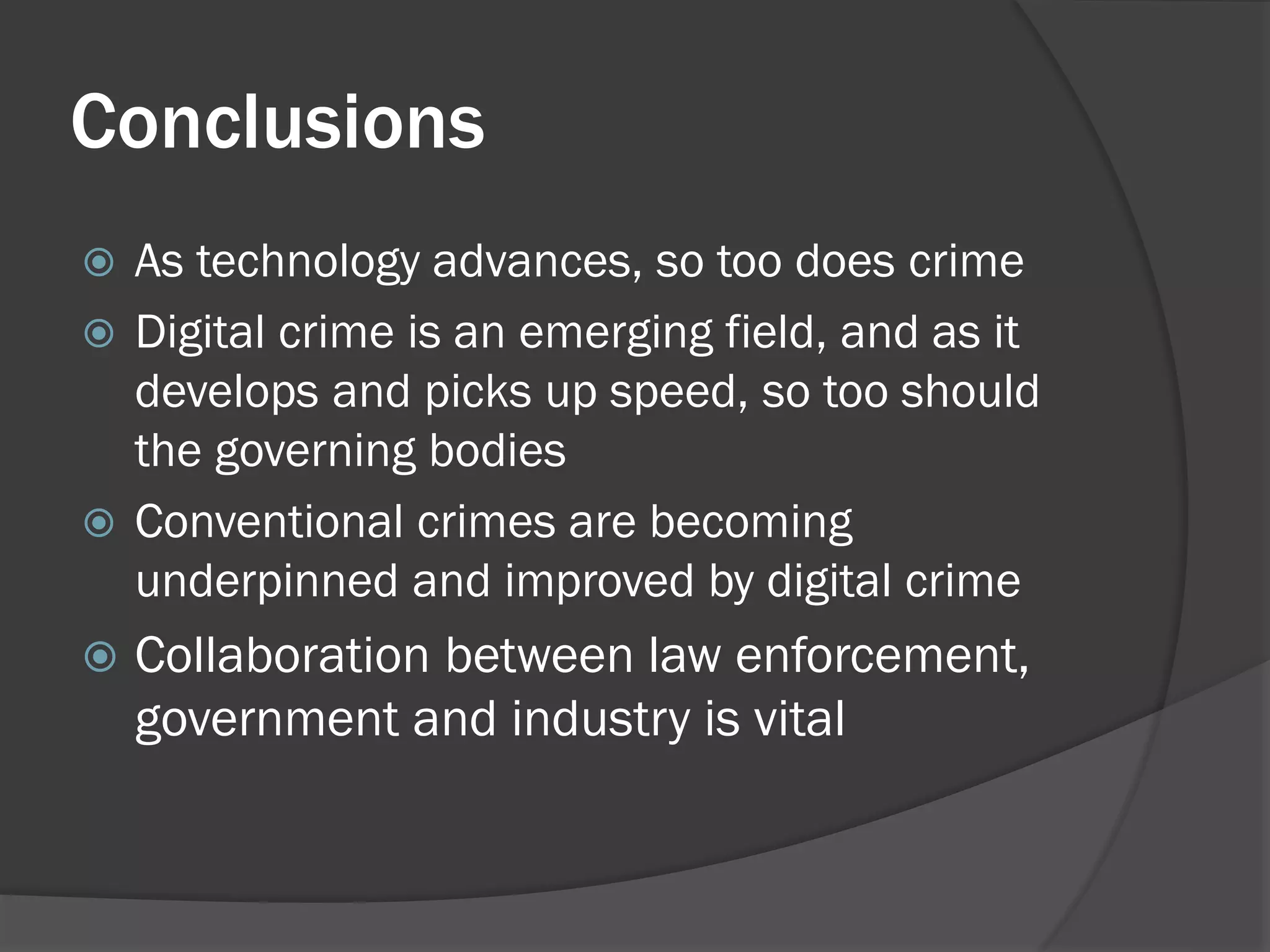 Conclusions
 As technology advances, so too does crime
 Digital crime is an emerging field, and as it
  develops and picks up speed, so too should
  the governing bodies
 Conventional crimes are becoming
  underpinned and improved by digital crime
   Collaboration between law enforcement,
    government and industry is vital
 