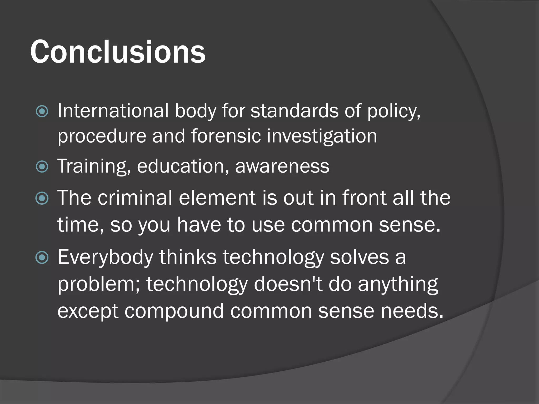 Conclusions
 International body for standards of policy,
  procedure and forensic investigation
 Training, education, awareness
 The criminal element is out in front all the
  time, so you have to use common sense.
 Everybody thinks technology solves a
  problem; technology doesn't do anything
  except compound common sense needs.
 
