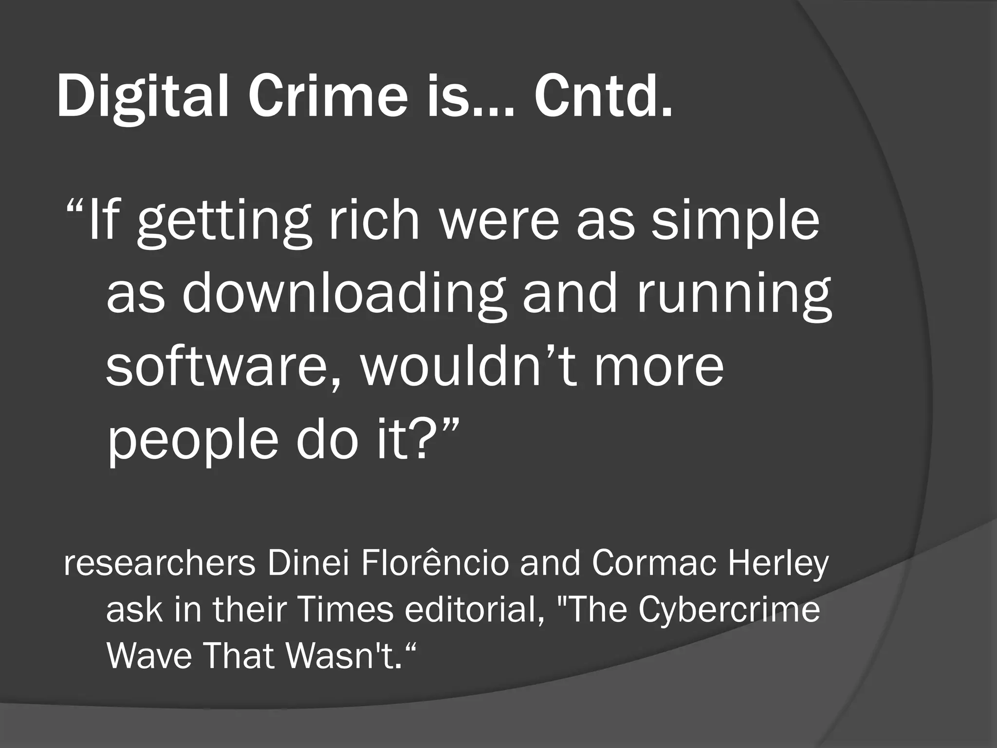Digital Crime is… Cntd.
“If getting rich were as simple
  as downloading and running
  software, wouldn’t more
  people do it?”
researchers Dinei Florêncio and Cormac Herley
   ask in their Times editorial, "The Cybercrime
   Wave That Wasn't.“
 