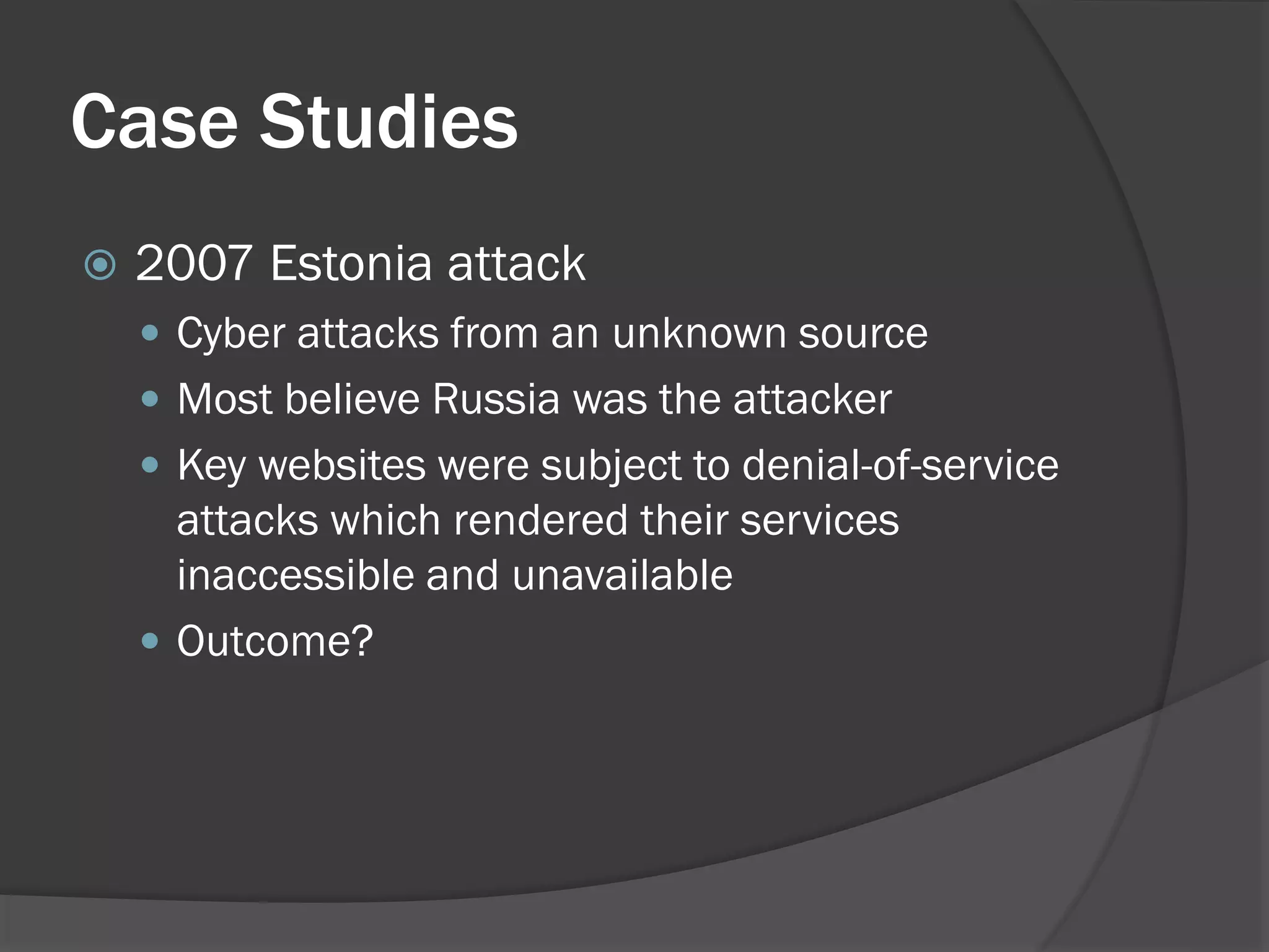 Case Studies
   2007 Estonia attack
     Cyber attacks from an unknown source
     Most believe Russia was the attacker
     Key websites were subject to denial-of-service
      attacks which rendered their services
      inaccessible and unavailable
     Outcome?
 
