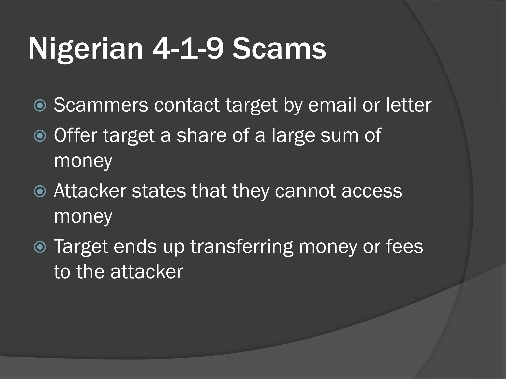 Nigerian 4-1-9 Scams
 Scammers contact target by email or letter
 Offer target a share of a large sum of
  money
 Attacker states that they cannot access
  money
 Target ends up transferring money or fees
  to the attacker
 