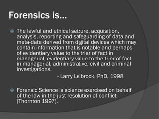 Forensics is…
   The lawful and ethical seizure, acquisition,
    analysis, reporting and safeguarding of data and
    meta-data derived from digital devices which may
    contain information that is notable and perhaps
    of evidentiary value to the trier of fact in
    managerial, evidentiary value to the trier of fact
    in managerial, administrative, civil and criminal
    investigations.
                      - Larry Leibrock, PhD, 1998

   Forensic Science is science exercised on behalf
    of the law in the just resolution of conflict
    (Thornton 1997).
 