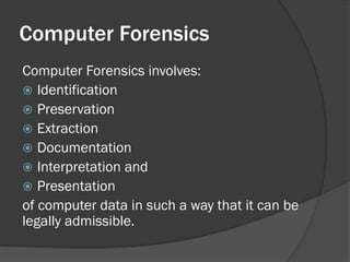 Computer Forensics
Computer Forensics involves:
 Identification
 Preservation
 Extraction
 Documentation
 Interpretation and
 Presentation
of computer data in such a way that it can be
legally admissible.
 