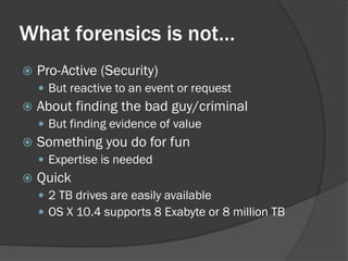 What forensics is not…
   Pro-Active (Security)
     But reactive to an event or request
   About finding the bad guy/criminal
     But finding evidence of value
   Something you do for fun
     Expertise is needed
   Quick
     2 TB drives are easily available
     OS X 10.4 supports 8 Exabyte or 8 million TB
 