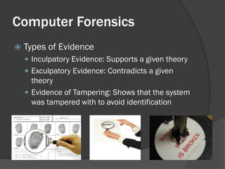 Computer Forensics
   Types of Evidence
     Inculpatory Evidence: Supports a given theory
     Exculpatory Evidence: Contradicts a given
      theory
     Evidence of Tampering: Shows that the system
      was tampered with to avoid identification
 