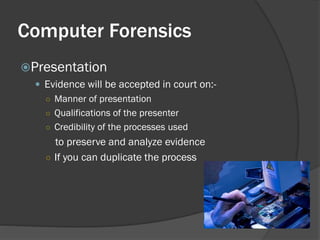 Computer Forensics
Presentation
   Evidence will be accepted in court on:-
    ○ Manner of presentation
    ○ Qualifications of the presenter
    ○ Credibility of the processes used
      to preserve and analyze evidence
    ○ If you can duplicate the process
 