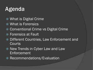 Agenda
 What is Digital Crime
 What is Forensics
 Conventional Crime vs Digital Crime
 Forensics at Fault
 Different Countries, Law Enforcement and
  Courts
 New Trends in Cyber Law and Law
  Enforcement
 Recommendations/Evaluation
 