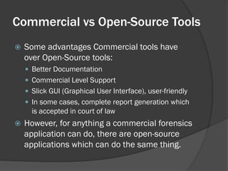 Commercial vs Open-Source Tools
   Some advantages Commercial tools have
    over Open-Source tools:
     Better Documentation
     Commercial Level Support
     Slick GUI (Graphical User Interface), user-friendly
     In some cases, complete report generation which
      is accepted in court of law
   However, for anything a commercial forensics
    application can do, there are open-source
    applications which can do the same thing.
 