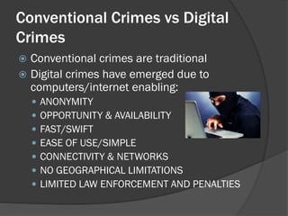 Conventional Crimes vs Digital
Crimes
 Conventional crimes are traditional
 Digital crimes have emerged due to
  computers/internet enabling:
       ANONYMITY
       OPPORTUNITY & AVAILABILITY
       FAST/SWIFT
       EASE OF USE/SIMPLE
       CONNECTIVITY & NETWORKS
       NO GEOGRAPHICAL LIMITATIONS
       LIMITED LAW ENFORCEMENT AND PENALTIES
 