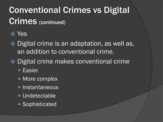 Conventional Crimes vs Digital
Crimes (continued)
 Yes
 Digital crime is an adaptation, as well as,
  an addition to conventional crime.
 Digital crime makes conventional crime
     Easier
     More complex
     Instantaneous
     Undetectable
     Sophisticated
 