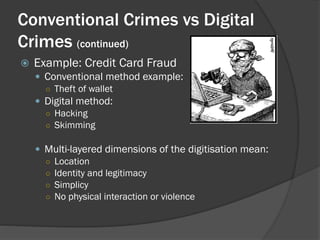 Conventional Crimes vs Digital
Crimes (continued)
   Example: Credit Card Fraud
     Conventional method example:
      ○ Theft of wallet
     Digital method:
      ○ Hacking
      ○ Skimming

     Multi-layered dimensions of the digitisation mean:
      ○ Location
      ○ Identity and legitimacy
      ○ Simplicy
      ○ No physical interaction or violence
 