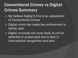 Conventional Crimes vs Digital
Crimes Summary
 We believe Digital Crime is an adaptation
  of Conventional Crimes
 Digital crime has made law enforcement a
  harder task
 Digital criminals are more likely to not be
  detected or prosecuted due to lack in
  international recognition and laws
 