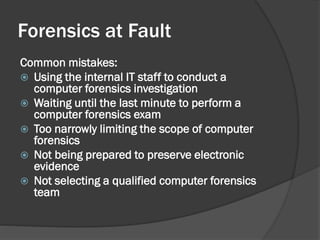 Forensics at Fault
Common mistakes:
 Using the internal IT staff to conduct a
  computer forensics investigation
 Waiting until the last minute to perform a
  computer forensics exam
 Too narrowly limiting the scope of computer
  forensics
 Not being prepared to preserve electronic
  evidence
 Not selecting a qualified computer forensics
  team
 
