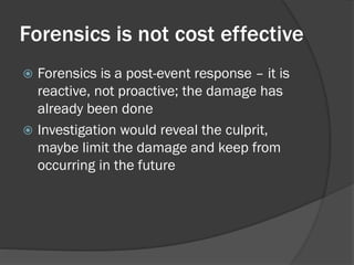 Forensics is not cost effective
 Forensics is a post-event response – it is
  reactive, not proactive; the damage has
  already been done
 Investigation would reveal the culprit,
  maybe limit the damage and keep from
  occurring in the future
 