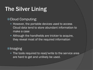 The Silver Lining
Cloud Computing:
  However, the portable devices used to access
   Cloud data tend to store abundant information to
   make a case
  Although the handhelds are trickier to acquire,
   they reveal most of the required information

Imaging
  The tools required to read/write to the service area
   are hard to get and unlikely be used.
 