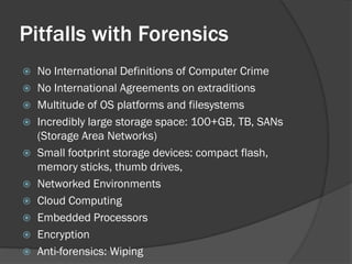 Pitfalls with Forensics
 No International Definitions of Computer Crime
 No International Agreements on extraditions
 Multitude of OS platforms and filesystems
 Incredibly large storage space: 100+GB, TB, SANs
  (Storage Area Networks)
 Small footprint storage devices: compact flash,
  memory sticks, thumb drives,
 Networked Environments
 Cloud Computing
 Embedded Processors
 Encryption
 Anti-forensics: Wiping
 