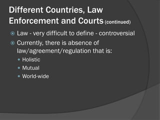 Different Countries, Law
Enforcement and Courts (continued)
 Law - very difficult to define - controversial
 Currently, there is absence of
  law/agreement/regulation that is:
     Holistic
     Mutual
     World-wide
 