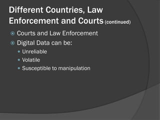 Different Countries, Law
Enforcement and Courts (continued)
 Courts and Law Enforcement
 Digital Data can be:
     Unreliable
     Volatile
     Susceptible to manipulation
 