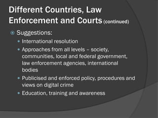 Different Countries, Law
Enforcement and Courts (continued)
   Suggestions:
     International resolution
     Approaches from all levels – society,
      communities, local and federal government,
      law enforcement agencies, international
      bodies
     Publicised and enforced policy, procedures and
      views on digital crime
     Education, training and awareness
 