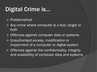 Digital Crime is…
   Problematical
   Any crime where computer is a tool, target or
    both
   Offences against computer data or systems
   Unauthorised access, modification or
    impairment of a computer or digital system
   Offences against the confidentiality, integrity
    and availability of computer data and systems
 