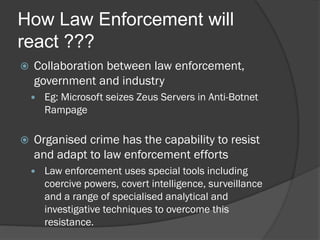 How Law Enforcement will
react ???
   Collaboration between law enforcement,
    government and industry
       Eg: Microsoft seizes Zeus Servers in Anti-Botnet
        Rampage

   Organised crime has the capability to resist
    and adapt to law enforcement efforts
       Law enforcement uses special tools including
        coercive powers, covert intelligence, surveillance
        and a range of specialised analytical and
        investigative techniques to overcome this
        resistance.
 