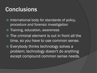 Conclusions
 International body for standards of policy,
  procedure and forensic investigation
 Training, education, awareness
 The criminal element is out in front all the
  time, so you have to use common sense.
 Everybody thinks technology solves a
  problem; technology doesn't do anything
  except compound common sense needs.
 