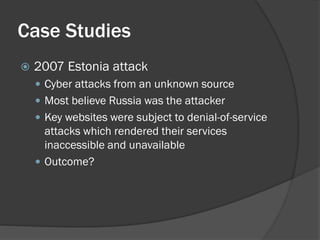 Case Studies
   2007 Estonia attack
     Cyber attacks from an unknown source
     Most believe Russia was the attacker
     Key websites were subject to denial-of-service
      attacks which rendered their services
      inaccessible and unavailable
     Outcome?
 