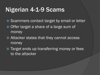 Nigerian 4-1-9 Scams
 Scammers contact target by email or letter
 Offer target a share of a large sum of
  money
 Attacker states that they cannot access
  money
 Target ends up transferring money or fees
  to the attacker
 