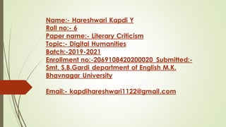 Name:- Hareshwari Kapdi Y
Roll no:- 6
Paper name:- Literary Criticism
Topic:- Digital Humanities
Batch:-2019-2021
Enrollment no:-2069108420200020 Submitted:-
Smt. S.B.Gardi department of English M.K.
Bhavnagar University
Email:- kapdihareshwari1122@gmail.com
 