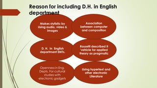Makes stylistic by
Using audio, video &
images
D. H. In English
department EMTs.
Rossetti described it
'vehicle for applied
theory as pragmatic
Openness in Eng.
Depts. For cultural
studies with
electronic gadgets
Using hypertext and
other electronic
Literature
Reason for including D.H. in English
department
Association
between computer
and composition
 