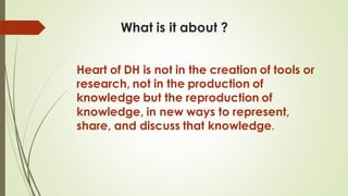 What is it about ?
Heart of DH is not in the creation of tools or
research, not in the production of
knowledge but the reproduction of
knowledge, in new ways to represent,
share, and discuss that knowledge.
 
