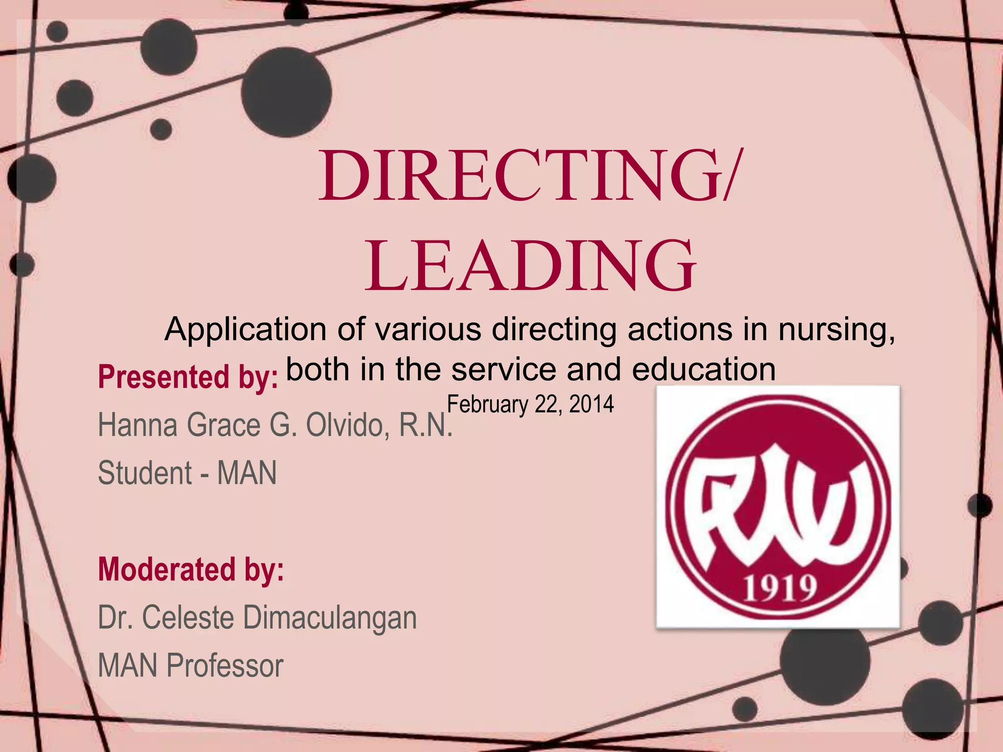 DIRECTING/
LEADING
Application of various directing actions in nursing,
both in the service and education
Presented by:
Hanna Grace G. Olvido, R.N.
Student - MAN
February 22, 2014
Moderated by:
Dr. Celeste Dimaculangan
MAN Professor