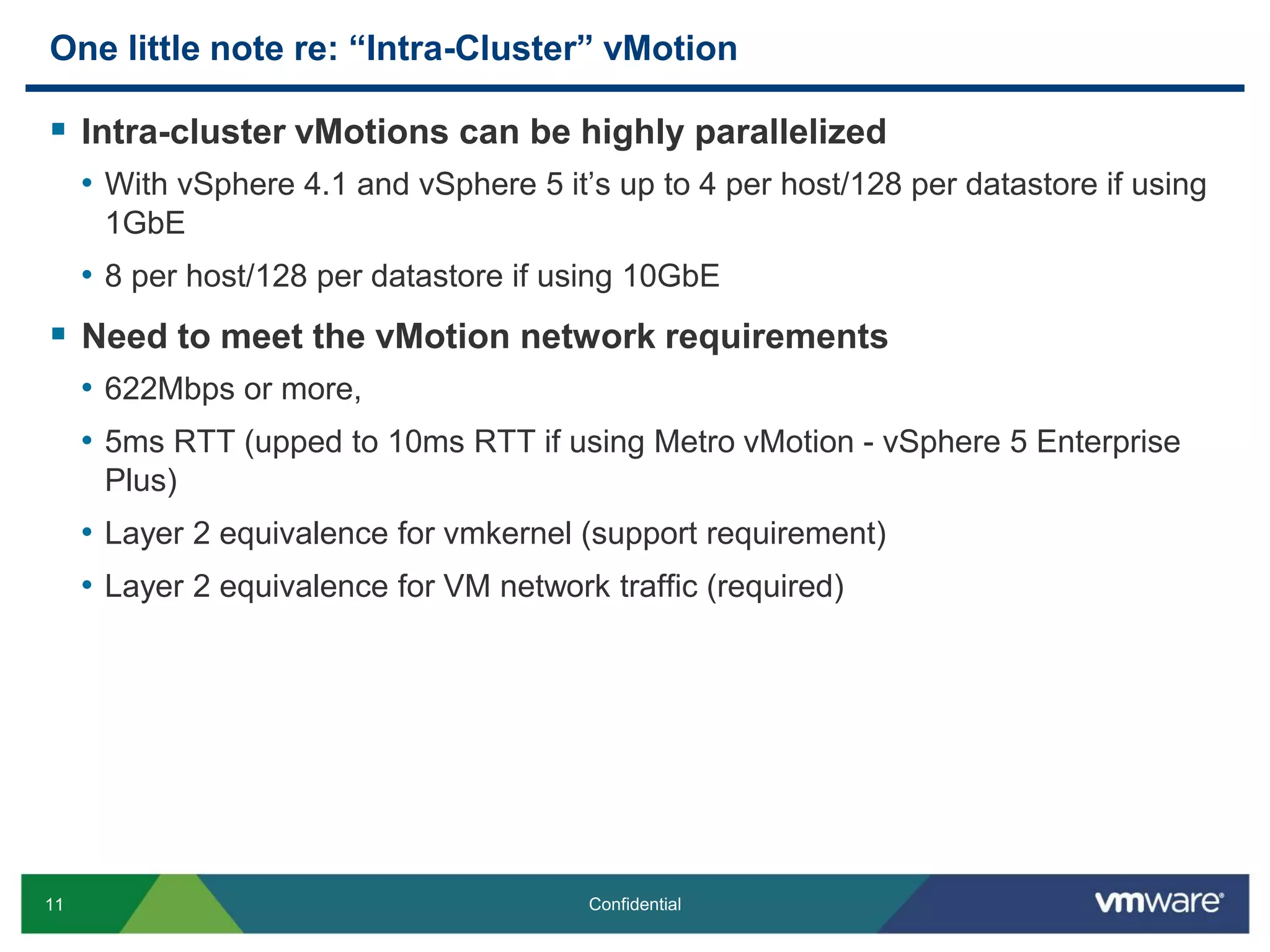 11 Confidential
One little note re: “Intra-Cluster” vMotion
 Intra-cluster vMotions can be highly parallelized
• With vSphere 4.1 and vSphere 5 it’s up to 4 per host/128 per datastore if using
1GbE
• 8 per host/128 per datastore if using 10GbE
 Need to meet the vMotion network requirements
• 622Mbps or more,
• 5ms RTT (upped to 10ms RTT if using Metro vMotion - vSphere 5 Enterprise
Plus)
• Layer 2 equivalence for vmkernel (support requirement)
• Layer 2 equivalence for VM network traffic (required)
 